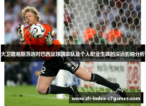 大卫路易斯落选对巴西足球国家队及个人职业生涯的深远影响分析 大卫路易斯落选对巴西足球国家队及个人职业生涯的深远影响分析