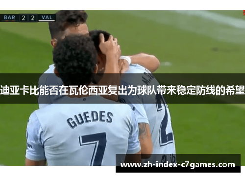 迪亚卡比能否在瓦伦西亚复出为球队带来稳定防线的希望 迪亚卡比能否在瓦伦西亚复出为球队带来稳定防线的希望