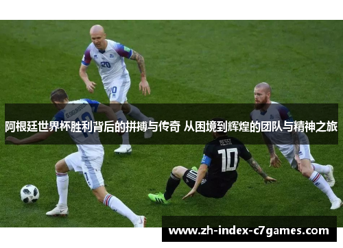 阿根廷世界杯胜利背后的拼搏与传奇 从困境到辉煌的团队与精神之旅