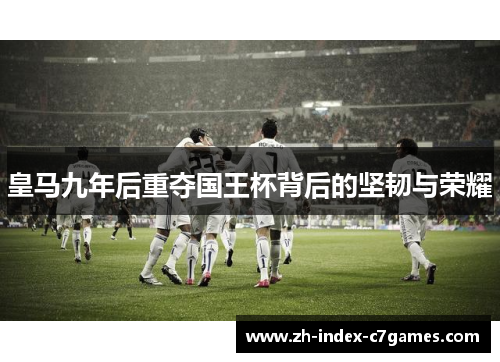 皇马九年后重夺国王杯背后的坚韧与荣耀