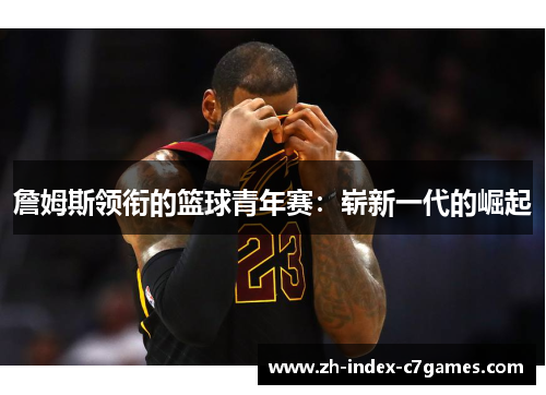 詹姆斯领衔的篮球青年赛:崭新一代的崛起 詹姆斯领衔的篮球青年赛:崭新一代的崛起