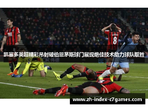 凯塞多英超精彩吊射破伯恩茅斯球门展现绝佳技术助力球队取胜